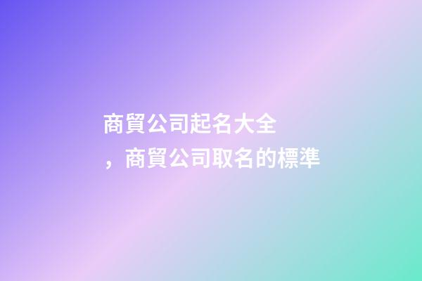 商貿公司起名大全，商貿公司取名的標準-第1張-公司起名-玄機派